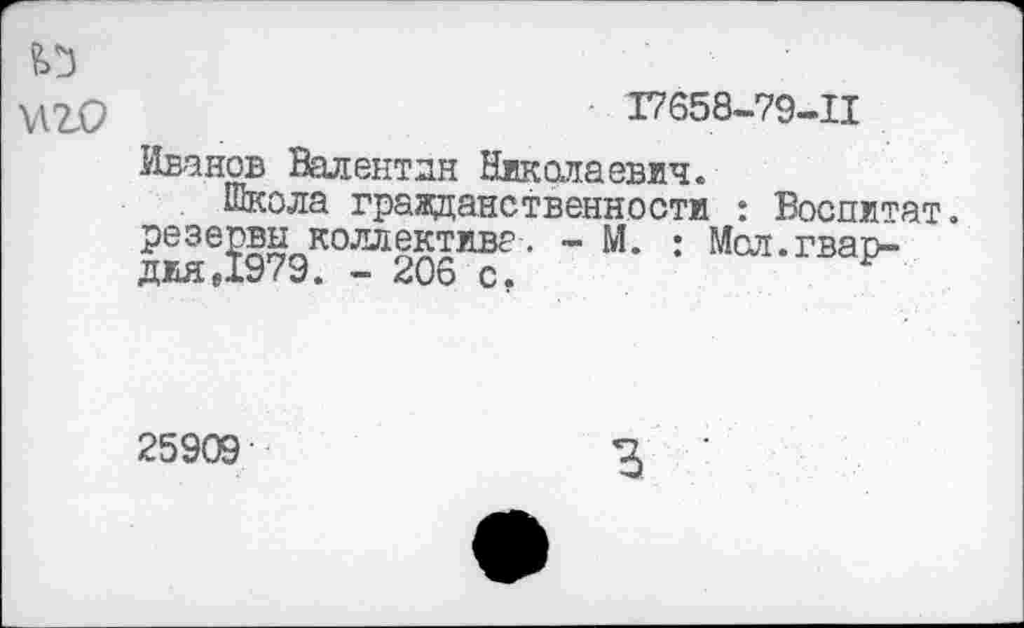 ﻿' Г7658-79-11
Иванов Валентин Николаевич.
Школа гражданственности : Воспитат. резервы коллектива. - М. : Мел.гвардия «1979. — 206 с.
25909
3